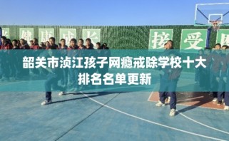 韶关市浈江孩子网瘾戒除学校十大排名名单更新