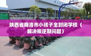 陕西省商洛市小孩子全封闭学校（解决叛逆期问题）