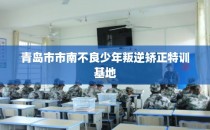青岛市市南不良少年叛逆矫正特训基地