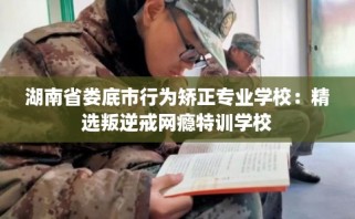 湖南省娄底市行为矫正专业学校：精选叛逆戒网瘾特训学校
