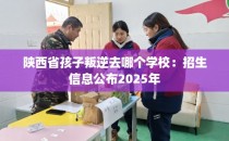 陕西省孩子叛逆去哪个学校：招生信息公布2025年
