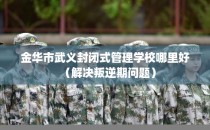 金华市武义封闭式管理学校哪里好（解决叛逆期问题）