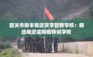 韶关市新丰叛逆厌学管教学校：精选叛逆戒网瘾特训学校