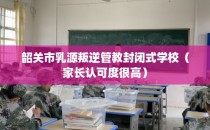 韶关市乳源叛逆管教封闭式学校（家长认可度很高）