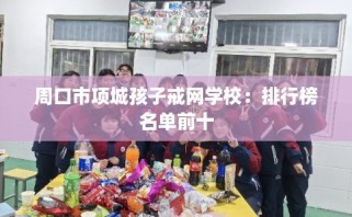 周口市项城孩子戒网学校：排行榜名单前十
