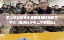 韶关市翁源青少年培训班特殊教育学校(解决孩子不上学的情况)