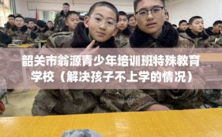 韶关市翁源青少年培训班特殊教育学校（解决孩子不上学的情况）