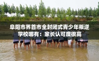 阜阳市界首市全封闭式青少年叛逆学校哪有：家长认可度很高