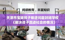 天津市宝坻孩子叛逆问题封闭学校（解决孩子混迹社会的情况）