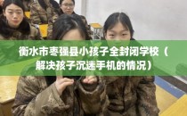 衡水市枣强县小孩子全封闭学校（解决孩子沉迷手机的情况）