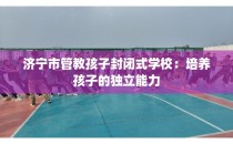 济宁市管教孩子封闭式学校：培养孩子的独立能力