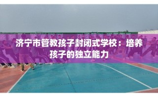 济宁市管教孩子封闭式学校：培养孩子的独立能力