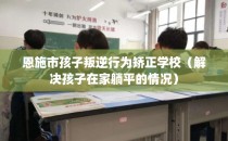 恩施市孩子叛逆行为矫正学校(解决孩子在家躺平的情况)