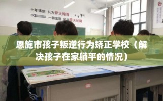 恩施市孩子叛逆行为矫正学校（解决孩子在家躺平的情况）