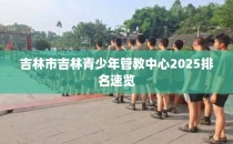 吉林市吉林青少年管教中心2025排名速览