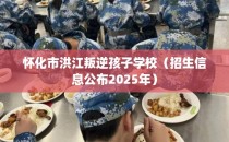 怀化市洪江叛逆孩子学校（招生信息公布2025年）