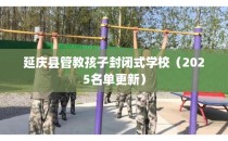 延庆县管教孩子封闭式学校（2025名单更新）