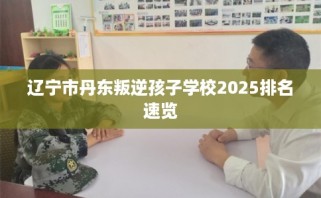 辽宁市丹东叛逆孩子学校2025排名速览