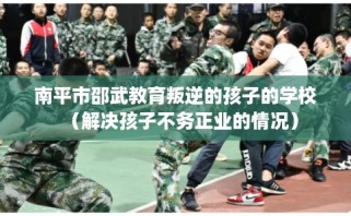 南平市邵武教育叛逆的孩子的学校（解决孩子不务正业的情况）