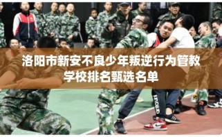 洛阳市新安不良少年叛逆行为管教学校排名甄选名单