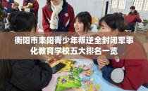 衡阳市耒阳青少年叛逆全封闭军事化教育学校五大排名一览
