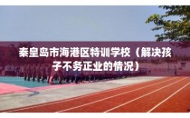 秦皇岛市海港区特训学校（解决孩子不务正业的情况）
