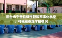 邢台市宁晋县叛逆管教军事化学校：可视频参观学校情况