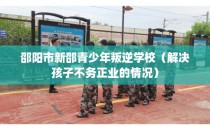 邵阳市新邵青少年叛逆学校（解决孩子不务正业的情况）