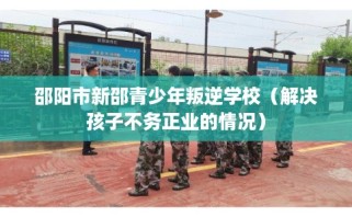邵阳市新邵青少年叛逆学校（解决孩子不务正业的情况）