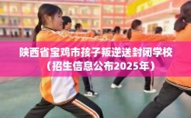 陕西省宝鸡市孩子叛逆送封闭学校（招生信息公布2025年）