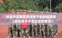 邢台市信都区叛逆孩子的训练学校（解决孩子不务正业的情况）