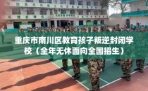 重庆市南川区教育孩子叛逆封闭学校（全年无休面向全国招生）