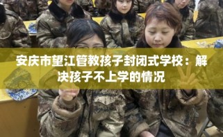 安庆市望江管教孩子封闭式学校：解决孩子不上学的情况