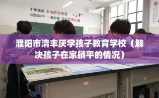 濮阳市清丰厌学孩子教育学校（解决孩子在家躺平的情况）