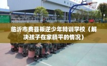 临沂市费县叛逆少年特训学校（解决孩子在家躺平的情况）