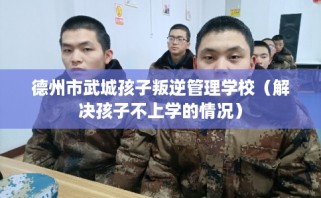 德州市武城孩子叛逆管理学校（解决孩子不上学的情况）