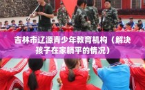 吉林市辽源青少年教育机构（解决孩子在家躺平的情况）