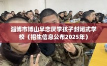 淄博市博山早恋厌学孩子封闭式学校（招生信息公布2025年）