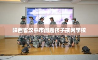 陕西省汉中市问题孩子戒网学校