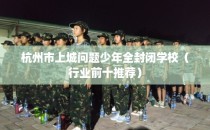 杭州市上城问题少年全封闭学校（行业前十推荐）