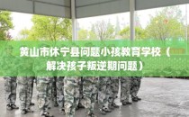 黄山市休宁县问题小孩教育学校（解决孩子叛逆期问题）