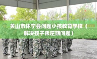 黄山市休宁县问题小孩教育学校（解决孩子叛逆期问题）
