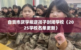 自贡市厌学叛逆孩子封闭学校（2025学校名单更新）