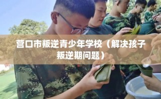 营口市叛逆青少年学校（解决孩子叛逆期问题）