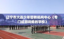 辽宁市大连少年管教机构中心（专门戒游戏瘾的学校）