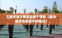 三明市孩子叛逆去哪个学校（解决孩子在家躺平的情况）