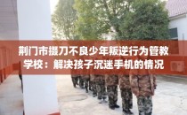 荆门市掇刀不良少年叛逆行为管教学校：解决孩子沉迷手机的情况