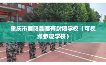 重庆市酉阳县哪有封闭学校（可视频参观学校）