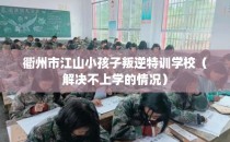 衢州市江山小孩子叛逆特训学校（解决不上学的情况）