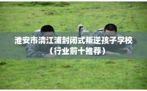 淮安市清江浦封闭式叛逆孩子学校（行业前十推荐）